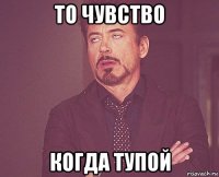 то чувство когда тупой