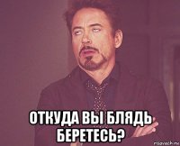  откуда вы блядь беретесь?