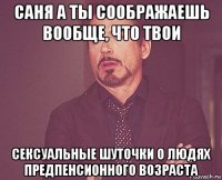 саня а ты соображаешь вообще, что твои сексуальные шуточки о людях предпенсионного возраста