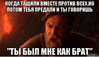 когда тащили вместе против всех,но потом тебя предали и ты говоришь "ты был мне как брат"