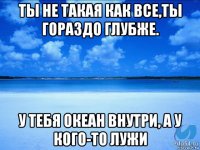 ты не такая как все,ты гораздо глубже. у тебя океан внутри, а у кого-то лужи