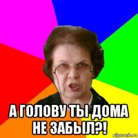  а голову ты дома не забыл?!