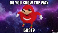 do you know the way блэт?