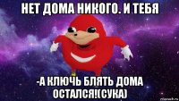 нет дома никого. и тебя -а ключь блять дома остался!(сука)