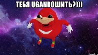 тебя ugandошить?))) 