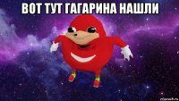 вот тут гагарина нашли 