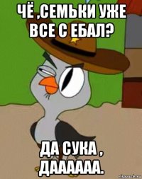 чё ,семьки уже все с ебал? да сука , даааааа.