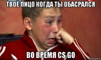 твоё лицо когда ты обасрался во время cs go