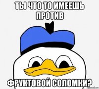 ты что то имеешь против фруктовой соломки?