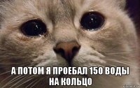  а потом я проебал 150 воды на кольцо