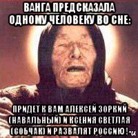 ванга предсказала одному человеку во сне: придет к вам алексей зоркий (навальный) и ксения светлая (собчак) и развалят россию !