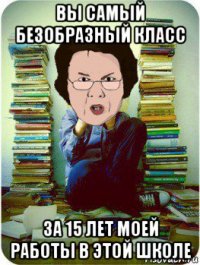 вы самый безобразный класс за 15 лет моей работы в этой школе