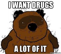 i want drugs a lot of it