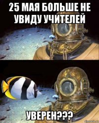 25 мая больше не увиду учителей уверен???