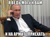 я ведь могу к вам и на армате приехать