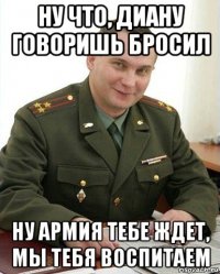 ну что, диану говоришь бросил ну армия тебе ждет, мы тебя воспитаем