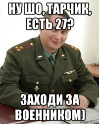 ну шо, тарчик, есть 27? заходи за военником)