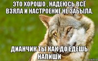 это хорошо , надеюсь всё взяла и настроение не забыла. дианчик ты как до едешь напиши