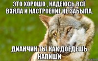 это хорошо , надеюсь всё взяла и настроение не забыла. дианчик ты как доедешь напиши