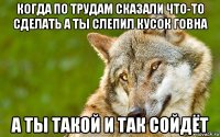 когда по трудам сказали что-то сделать а ты слепил кусок говна а ты такой и так сойдёт