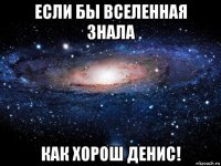 если бы вселенная знала как хорош денис!