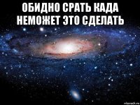 обидно срать када неможет это сделать 