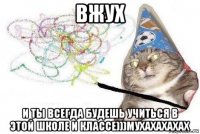 вжух и ты всегда будешь учиться в этой школе и классе)))мухахахахах