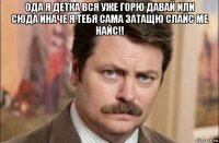 ода я детка вся уже горю давай или сюда иначе я тебя сама затащю слайс ме найс!! 