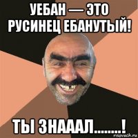 уебан — это русинец ебанутый! ты знааал........!