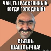 чан, ты рассеянный, когда голодный! съешь шашлычка!