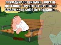 призадумался виталик...кому же достались территории,вероломно захваченные союзом у польши?... 