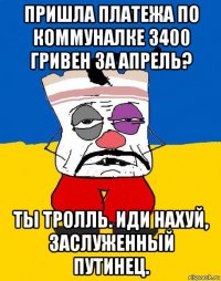 пришла платежа по коммуналке 3400 гривен за апрель? ты тролль. иди нахуй, заслуженный путинец.