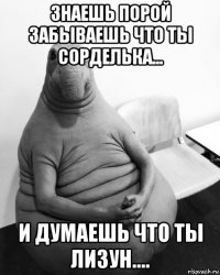 знаешь порой забываешь что ты сорделька... и думаешь что ты лизун....