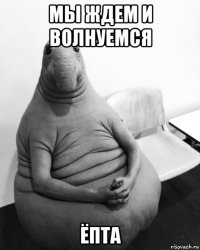 мы ждем и волнуемся ёпта