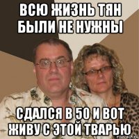 всю жизнь тян были не нужны сдался в 50 и вот живу с этой тварью