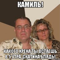 камиль! какого хрена ты встаешь в 5 утра, скатина блядь!