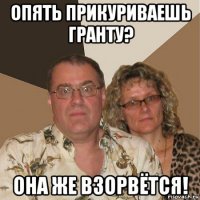 опять прикуриваешь гранту? она же взорвётся!