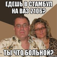 едешь в стамбул на ваз 2106? ты что больной?