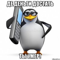 де деньги достать ты умер!