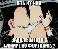 а ты точно занял 5 место в турнире по фортнайту?