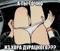 а ты точно из хора дурацкого???