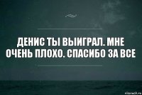 Денис ты выиграл. Мне очень плохо. Спасибо за все