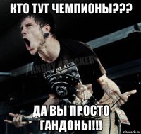 кто тут чемпионы??? да вы просто гандоны!!!