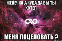 женечка ,а куда да бы ты хотел меня поцеловать ?