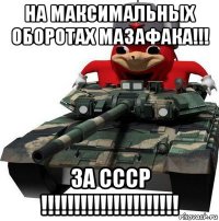 на максимальных оборотах мазафака!!! за ссср !!!!!!!!!!!!!!!!!!!!!