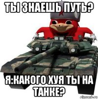 ты знаешь путь? я:какого хуя ты на танке?