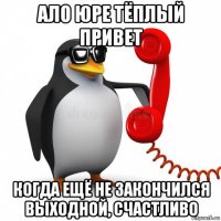 ало юре тёплый привет когда ещё не закончился выходной, счастливо