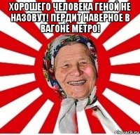 хорошего человека геной не назовут! пердит наверное в вагоне метро! 