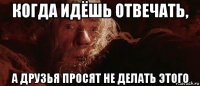 когда идёшь отвечать, а друзья просят не делать этого