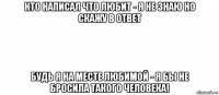 кто написал что любит - я не знаю но скажу в ответ будь я на месте любимой - я бы не бросила такого человека!